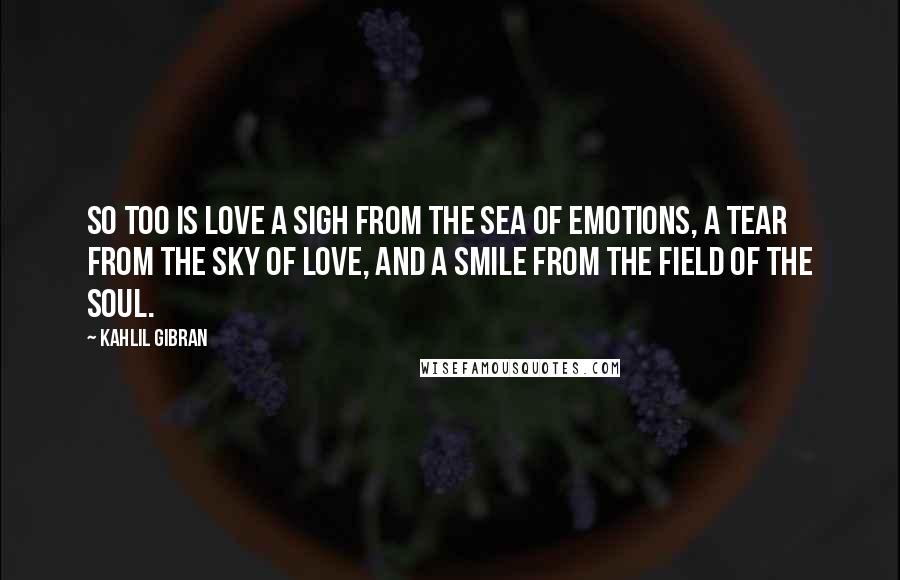 Kahlil Gibran Quotes: So too is love a sigh from the sea of emotions, a tear from the sky of love, and a smile from the field of the soul.