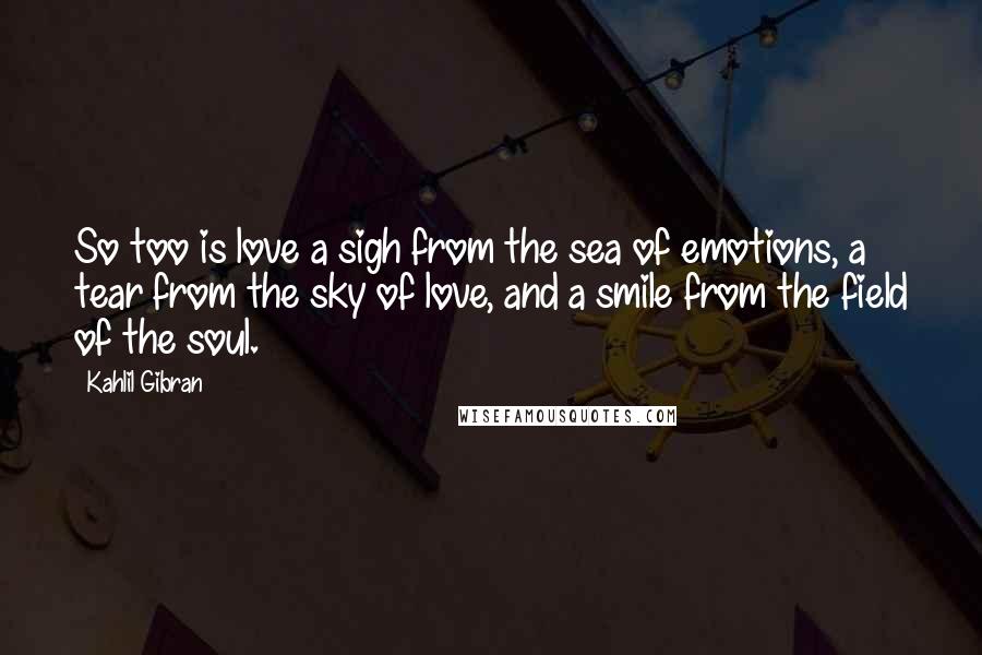 Kahlil Gibran Quotes: So too is love a sigh from the sea of emotions, a tear from the sky of love, and a smile from the field of the soul.