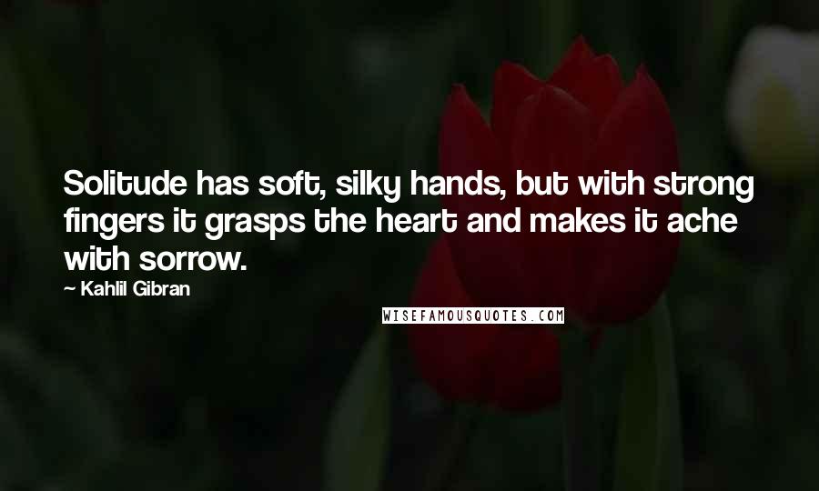 Kahlil Gibran Quotes: Solitude has soft, silky hands, but with strong fingers it grasps the heart and makes it ache with sorrow.