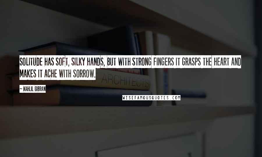 Kahlil Gibran Quotes: Solitude has soft, silky hands, but with strong fingers it grasps the heart and makes it ache with sorrow.