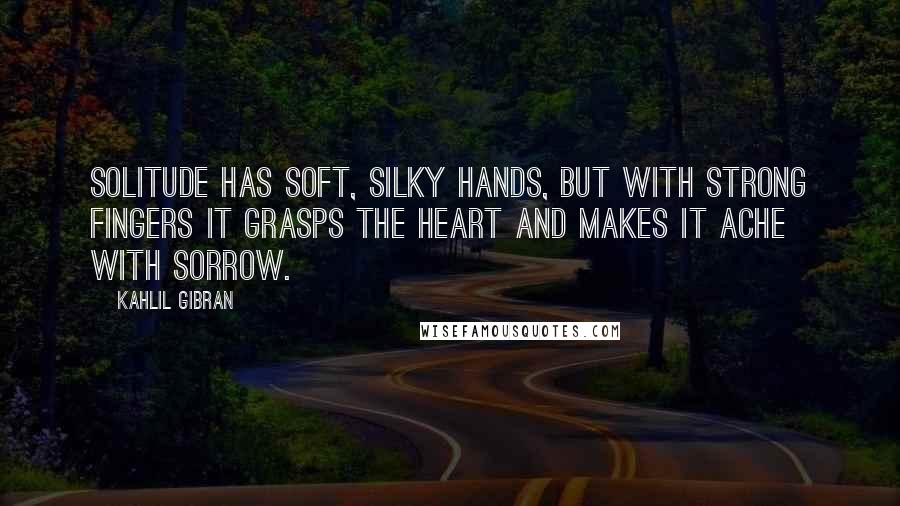 Kahlil Gibran Quotes: Solitude has soft, silky hands, but with strong fingers it grasps the heart and makes it ache with sorrow.