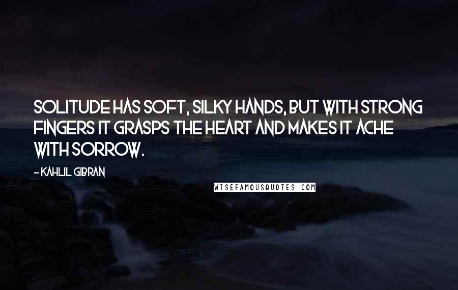 Kahlil Gibran Quotes: Solitude has soft, silky hands, but with strong fingers it grasps the heart and makes it ache with sorrow.