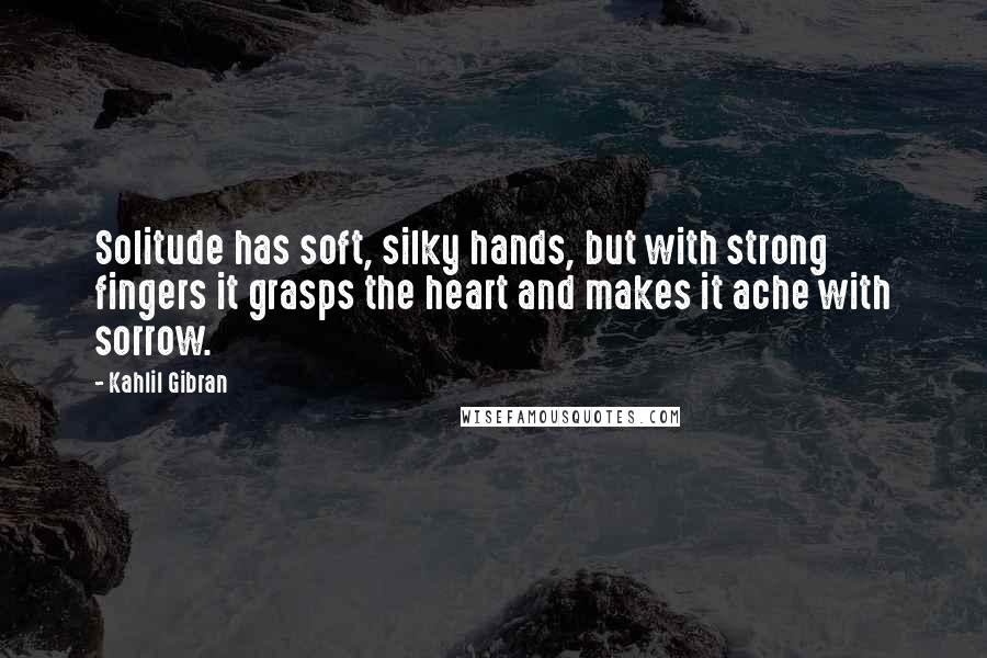 Kahlil Gibran Quotes: Solitude has soft, silky hands, but with strong fingers it grasps the heart and makes it ache with sorrow.