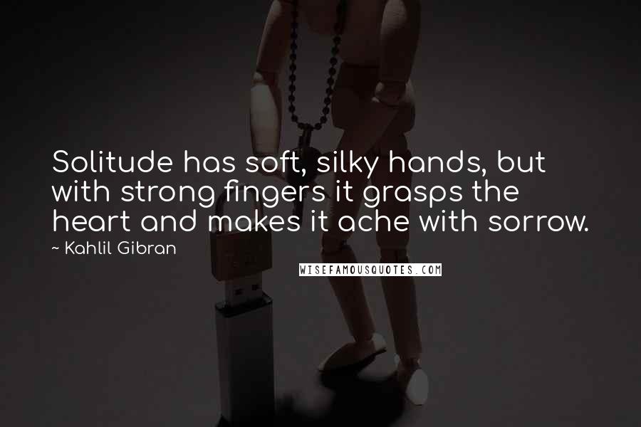 Kahlil Gibran Quotes: Solitude has soft, silky hands, but with strong fingers it grasps the heart and makes it ache with sorrow.