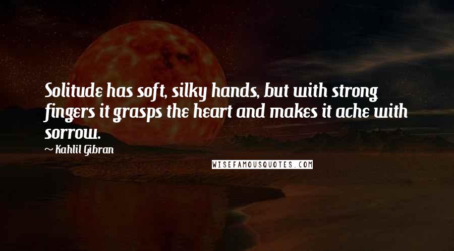 Kahlil Gibran Quotes: Solitude has soft, silky hands, but with strong fingers it grasps the heart and makes it ache with sorrow.