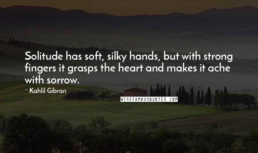 Kahlil Gibran Quotes: Solitude has soft, silky hands, but with strong fingers it grasps the heart and makes it ache with sorrow.