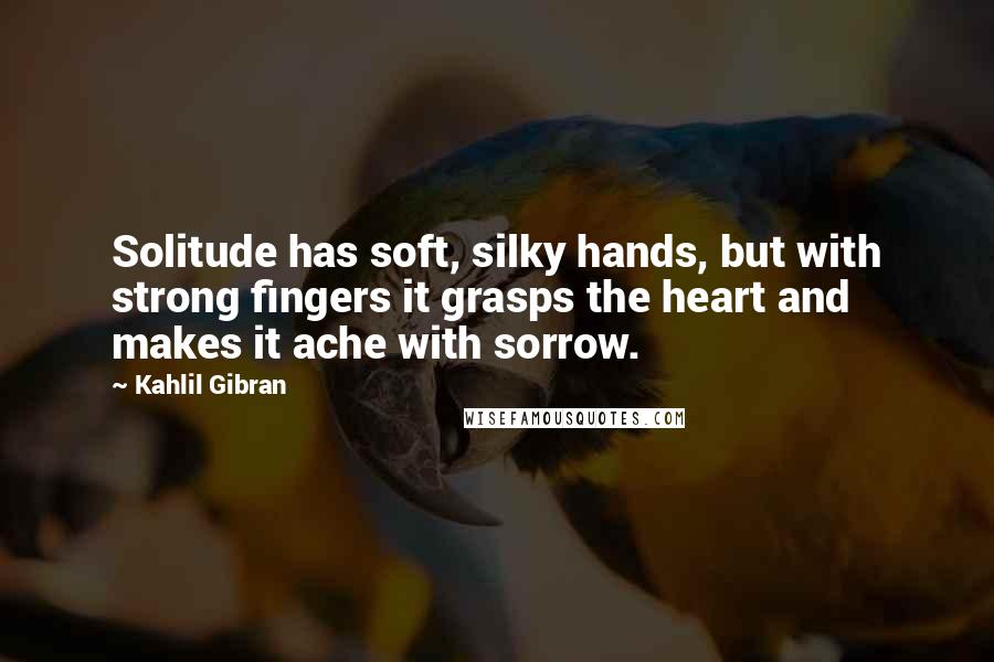 Kahlil Gibran Quotes: Solitude has soft, silky hands, but with strong fingers it grasps the heart and makes it ache with sorrow.