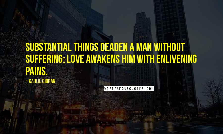 Kahlil Gibran Quotes: Substantial things deaden a man without suffering; love awakens him with enlivening pains.