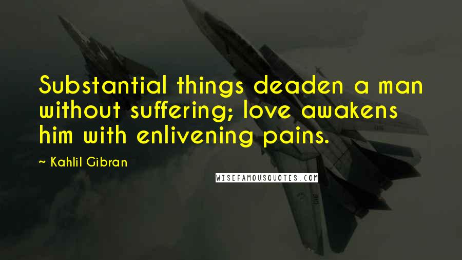 Kahlil Gibran Quotes: Substantial things deaden a man without suffering; love awakens him with enlivening pains.