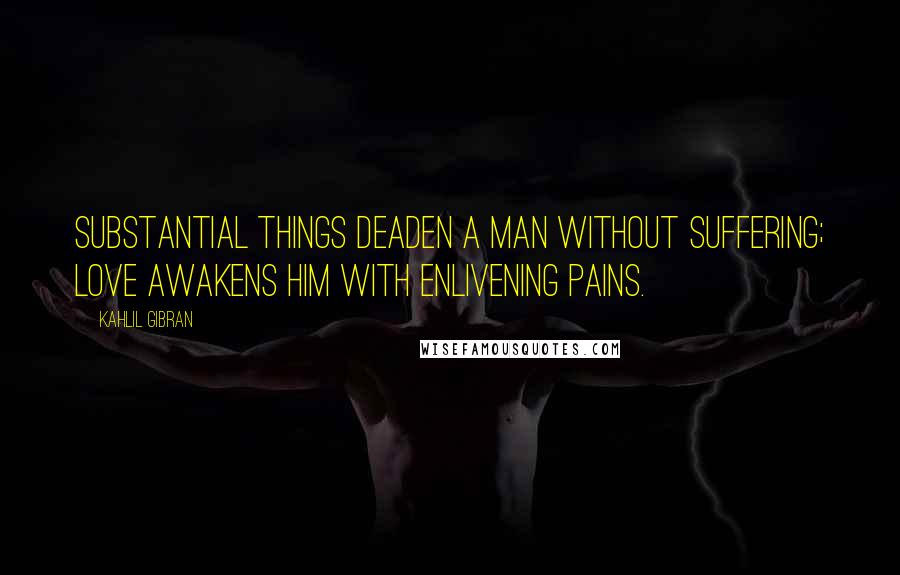 Kahlil Gibran Quotes: Substantial things deaden a man without suffering; love awakens him with enlivening pains.