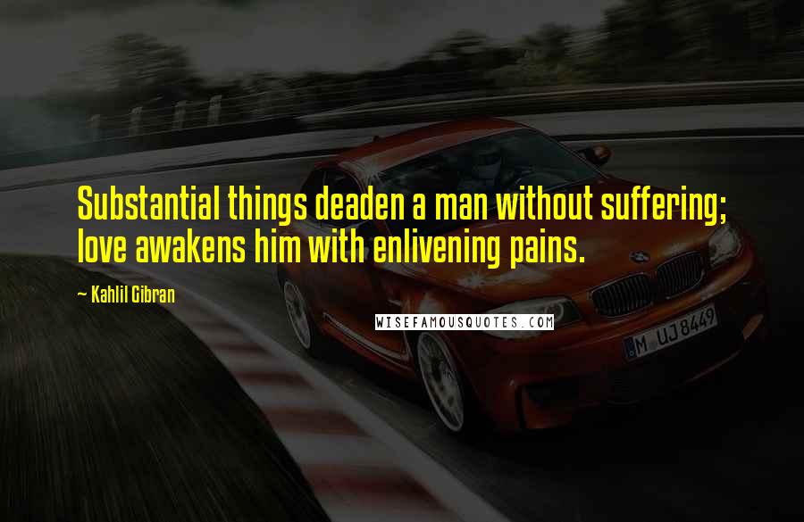 Kahlil Gibran Quotes: Substantial things deaden a man without suffering; love awakens him with enlivening pains.