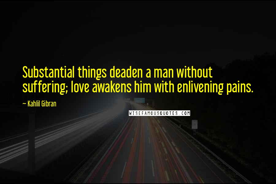 Kahlil Gibran Quotes: Substantial things deaden a man without suffering; love awakens him with enlivening pains.
