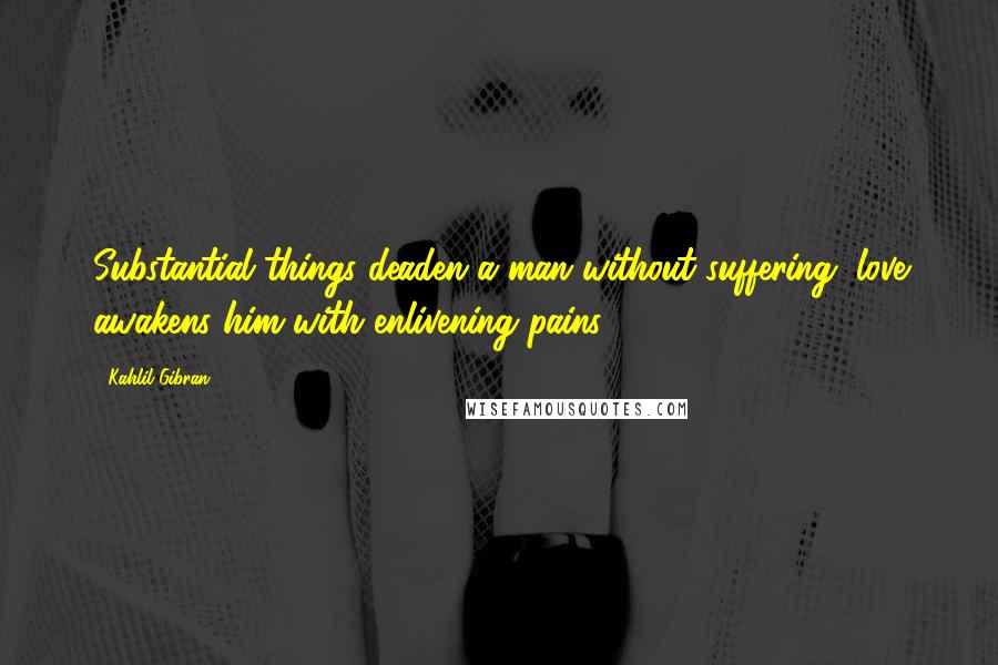 Kahlil Gibran Quotes: Substantial things deaden a man without suffering; love awakens him with enlivening pains.