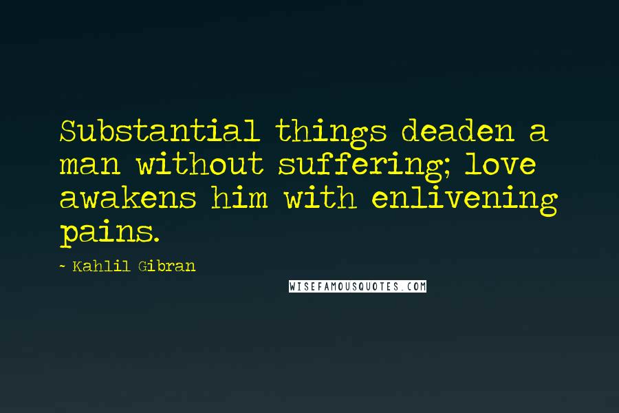 Kahlil Gibran Quotes: Substantial things deaden a man without suffering; love awakens him with enlivening pains.