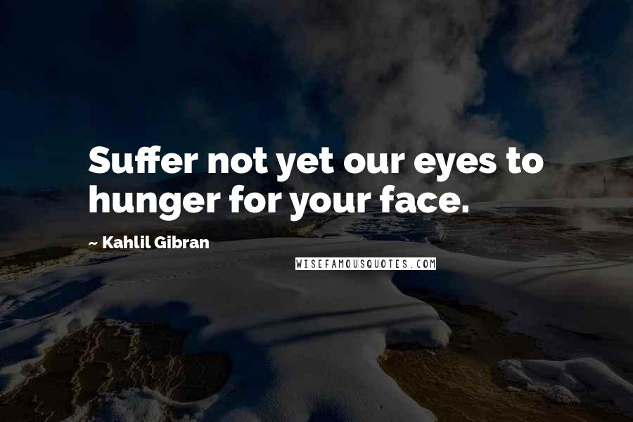 Kahlil Gibran Quotes: Suffer not yet our eyes to hunger for your face.