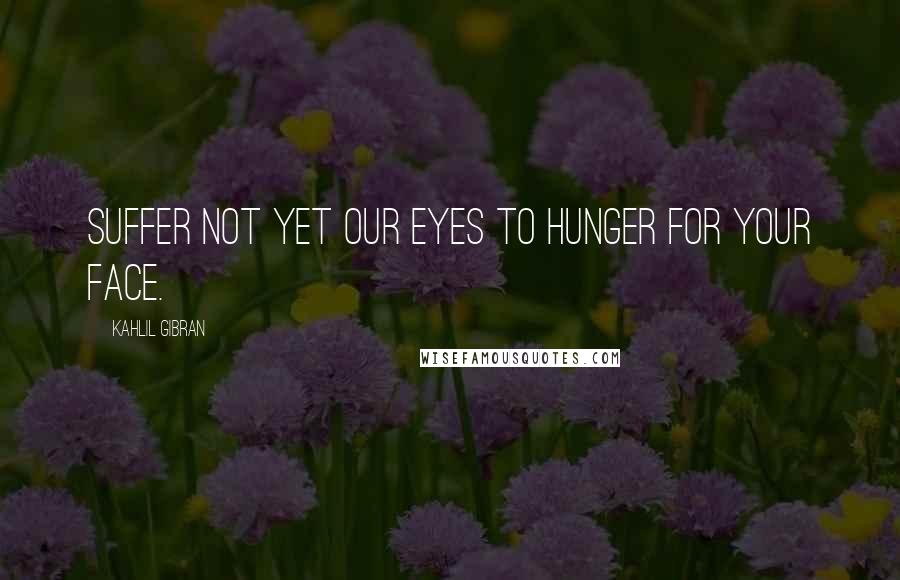 Kahlil Gibran Quotes: Suffer not yet our eyes to hunger for your face.