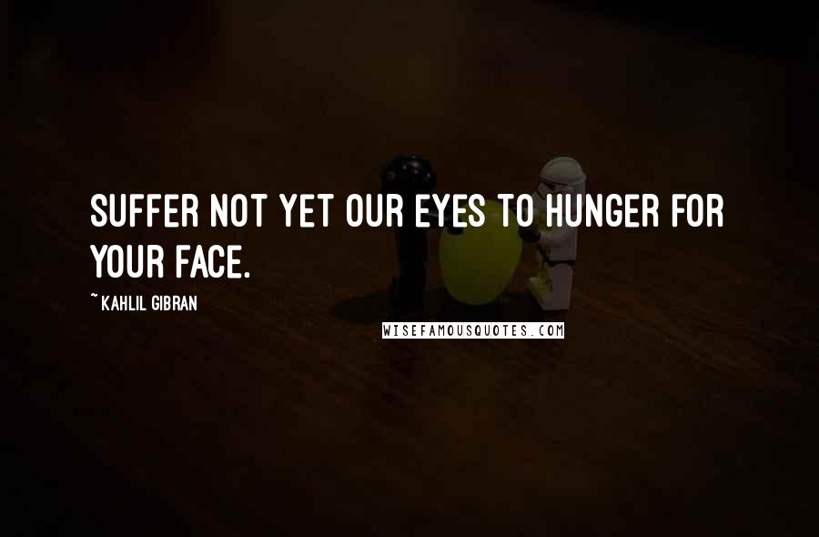 Kahlil Gibran Quotes: Suffer not yet our eyes to hunger for your face.