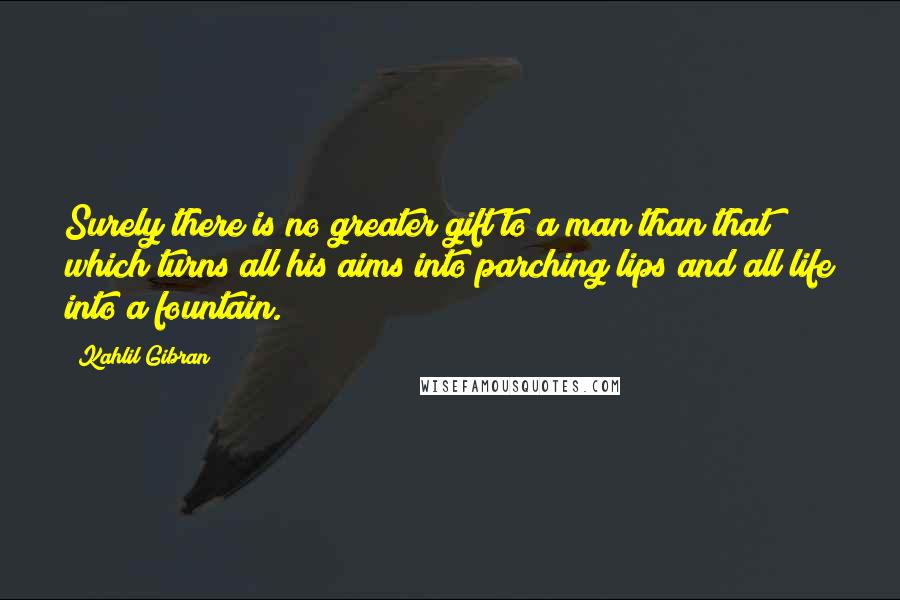 Kahlil Gibran Quotes: Surely there is no greater gift to a man than that which turns all his aims into parching lips and all life into a fountain.