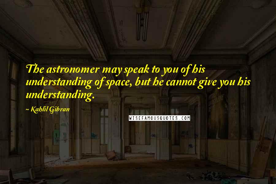 Kahlil Gibran Quotes: The astronomer may speak to you of his understanding of space, but he cannot give you his understanding.