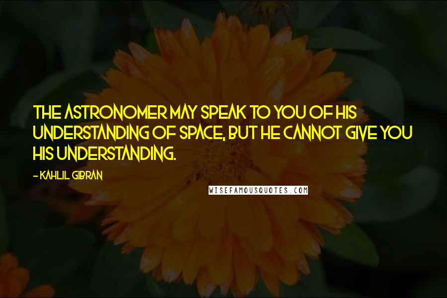 Kahlil Gibran Quotes: The astronomer may speak to you of his understanding of space, but he cannot give you his understanding.