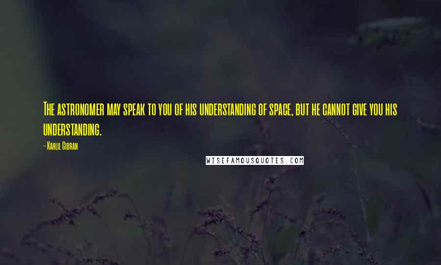 Kahlil Gibran Quotes: The astronomer may speak to you of his understanding of space, but he cannot give you his understanding.