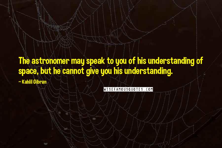 Kahlil Gibran Quotes: The astronomer may speak to you of his understanding of space, but he cannot give you his understanding.