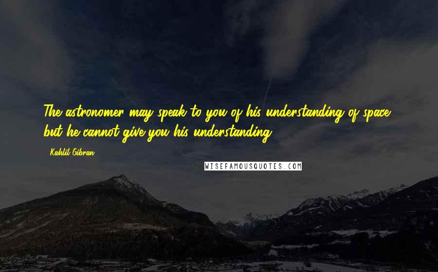 Kahlil Gibran Quotes: The astronomer may speak to you of his understanding of space, but he cannot give you his understanding.