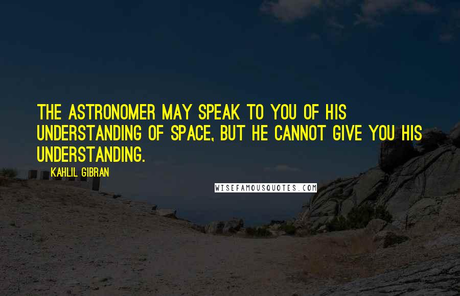 Kahlil Gibran Quotes: The astronomer may speak to you of his understanding of space, but he cannot give you his understanding.