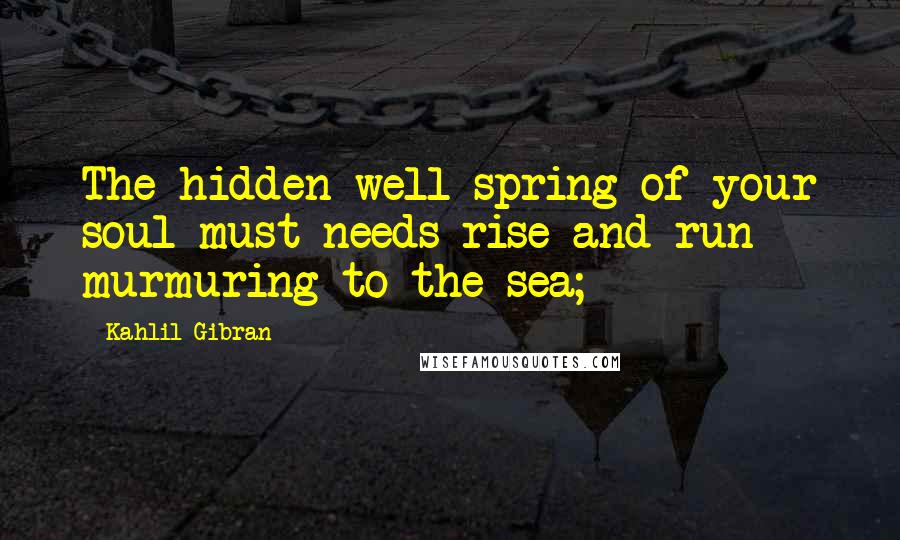Kahlil Gibran Quotes: The hidden well-spring of your soul must needs rise and run murmuring to the sea;