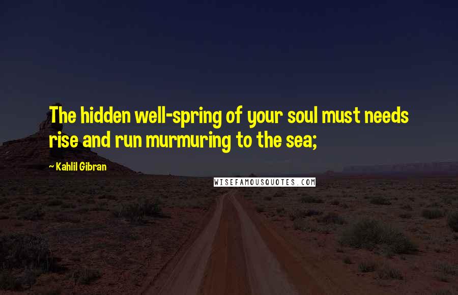 Kahlil Gibran Quotes: The hidden well-spring of your soul must needs rise and run murmuring to the sea;