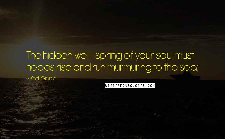 Kahlil Gibran Quotes: The hidden well-spring of your soul must needs rise and run murmuring to the sea;