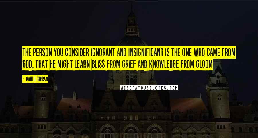 Kahlil Gibran Quotes: The person you consider ignorant and insignificant is the one who came from God, that he might learn bliss from grief and knowledge from gloom