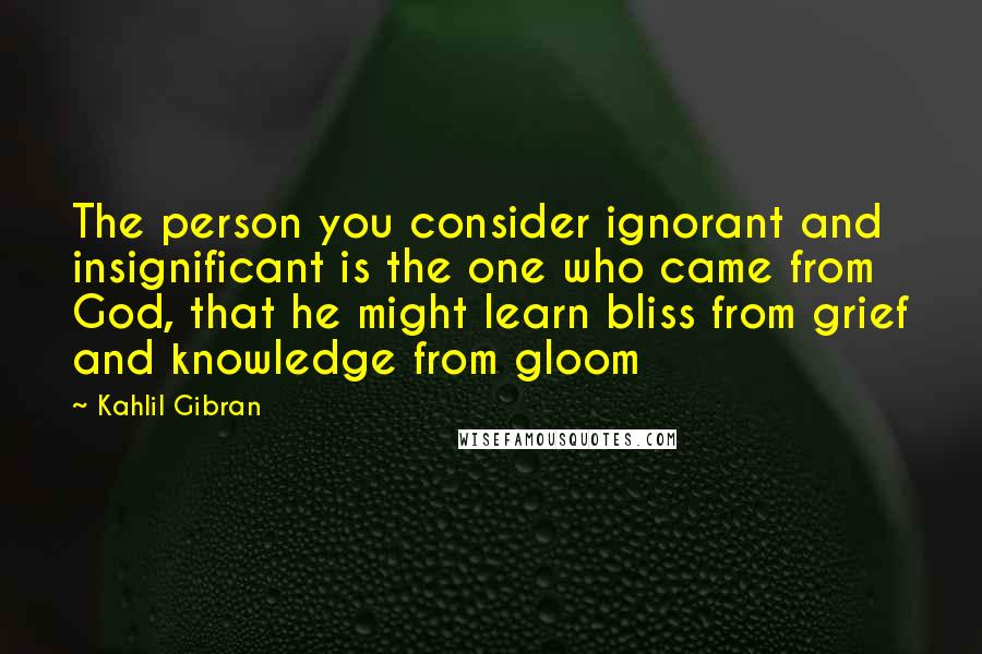 Kahlil Gibran Quotes: The person you consider ignorant and insignificant is the one who came from God, that he might learn bliss from grief and knowledge from gloom