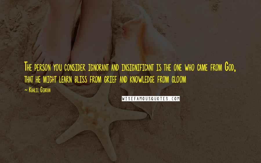 Kahlil Gibran Quotes: The person you consider ignorant and insignificant is the one who came from God, that he might learn bliss from grief and knowledge from gloom