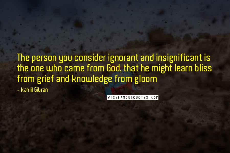 Kahlil Gibran Quotes: The person you consider ignorant and insignificant is the one who came from God, that he might learn bliss from grief and knowledge from gloom