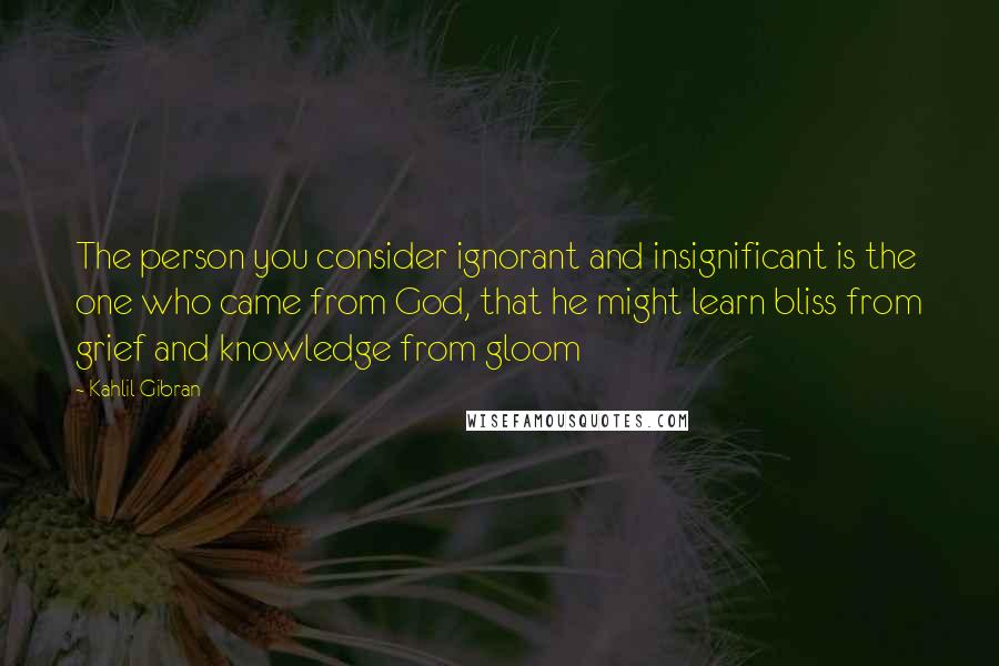 Kahlil Gibran Quotes: The person you consider ignorant and insignificant is the one who came from God, that he might learn bliss from grief and knowledge from gloom