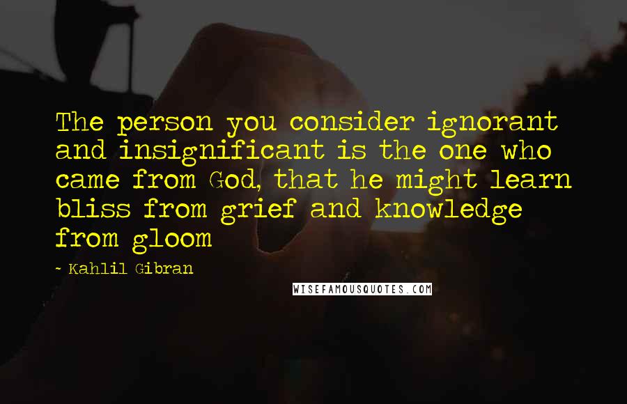 Kahlil Gibran Quotes: The person you consider ignorant and insignificant is the one who came from God, that he might learn bliss from grief and knowledge from gloom