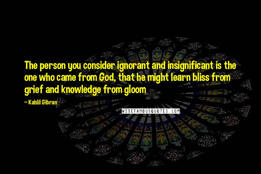 Kahlil Gibran Quotes: The person you consider ignorant and insignificant is the one who came from God, that he might learn bliss from grief and knowledge from gloom