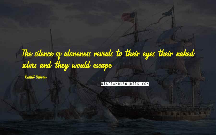 Kahlil Gibran Quotes: The silence of aloneness reveals to their eyes their naked selves and they would escape.