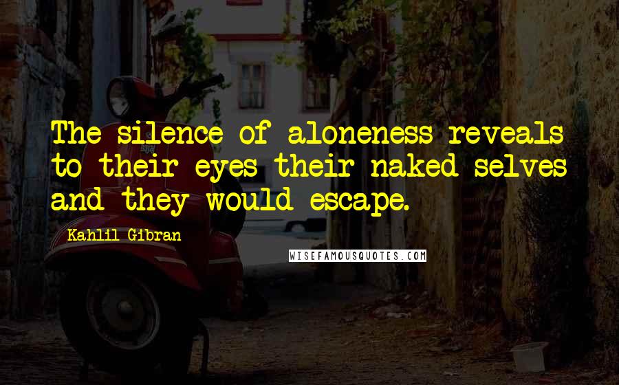 Kahlil Gibran Quotes: The silence of aloneness reveals to their eyes their naked selves and they would escape.
