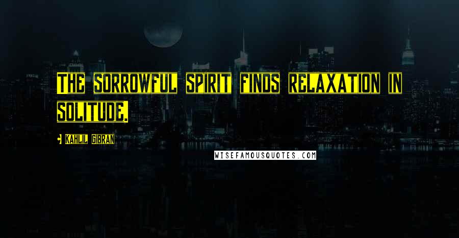 Kahlil Gibran Quotes: The sorrowful spirit finds relaxation in solitude.