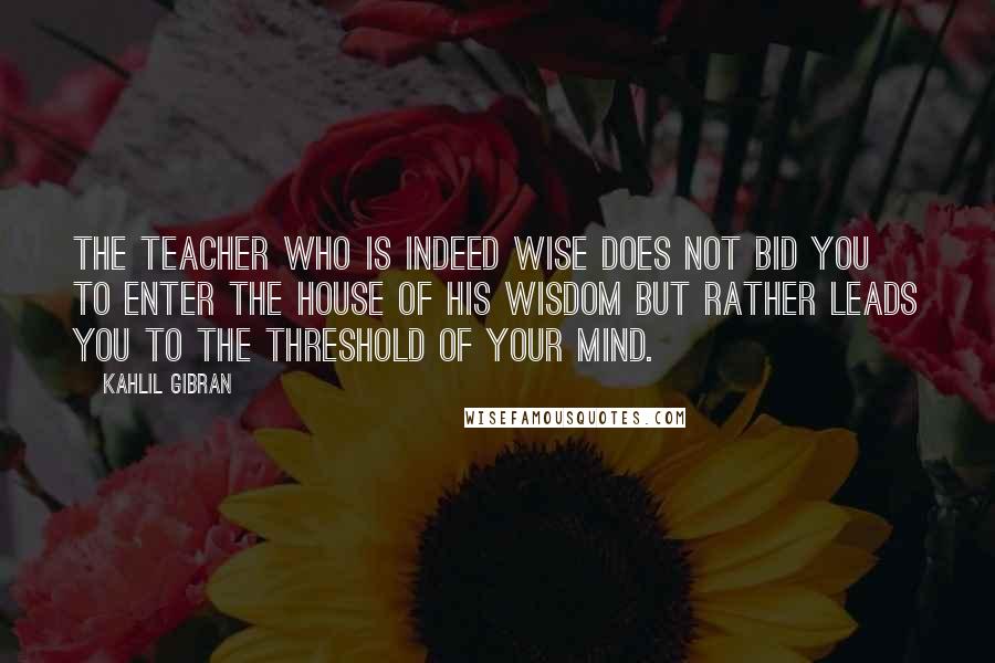 Kahlil Gibran Quotes: The teacher who is indeed wise does not bid you to enter the house of his wisdom but rather leads you to the threshold of your mind.