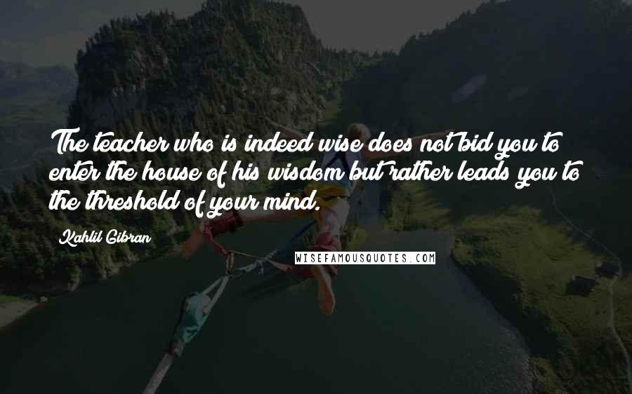 Kahlil Gibran Quotes: The teacher who is indeed wise does not bid you to enter the house of his wisdom but rather leads you to the threshold of your mind.