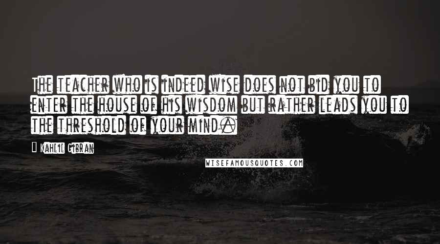 Kahlil Gibran Quotes: The teacher who is indeed wise does not bid you to enter the house of his wisdom but rather leads you to the threshold of your mind.