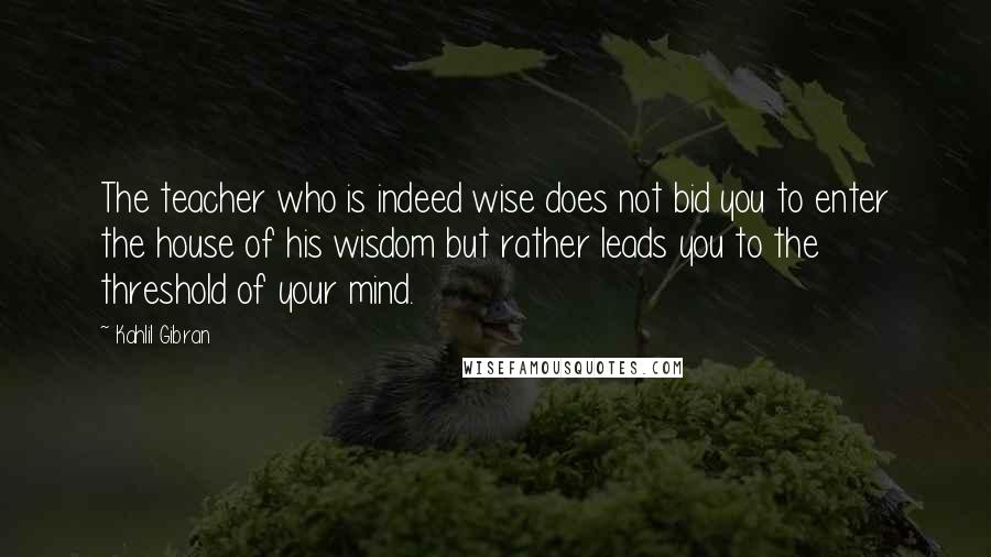 Kahlil Gibran Quotes: The teacher who is indeed wise does not bid you to enter the house of his wisdom but rather leads you to the threshold of your mind.