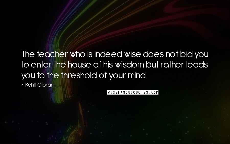 Kahlil Gibran Quotes: The teacher who is indeed wise does not bid you to enter the house of his wisdom but rather leads you to the threshold of your mind.