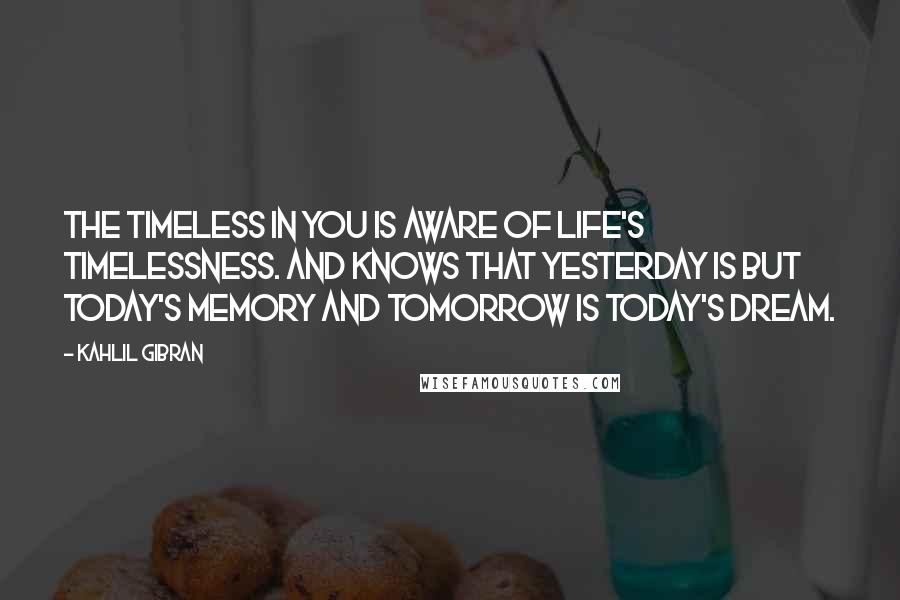 Kahlil Gibran Quotes: The timeless in you is aware of life's timelessness. And knows that yesterday is but today's memory and tomorrow is today's dream.