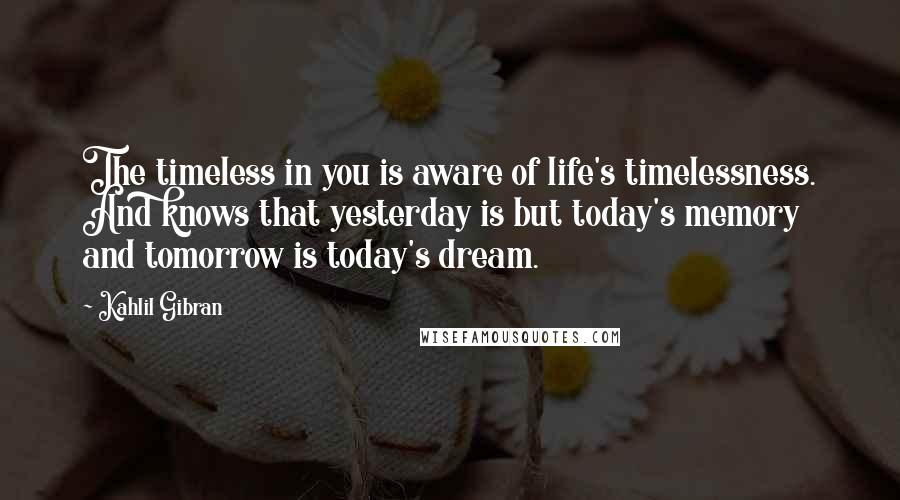 Kahlil Gibran Quotes: The timeless in you is aware of life's timelessness. And knows that yesterday is but today's memory and tomorrow is today's dream.