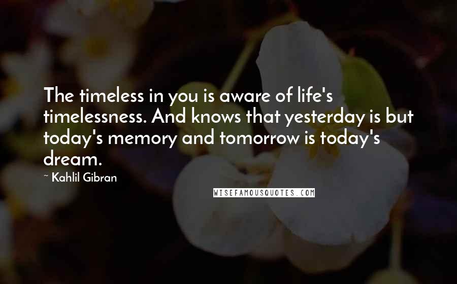 Kahlil Gibran Quotes: The timeless in you is aware of life's timelessness. And knows that yesterday is but today's memory and tomorrow is today's dream.