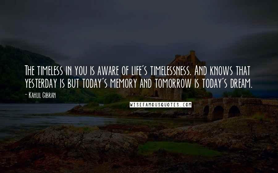 Kahlil Gibran Quotes: The timeless in you is aware of life's timelessness. And knows that yesterday is but today's memory and tomorrow is today's dream.